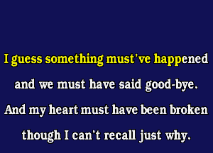 I guess something must've happened
and we must have said good-bye.
And my heart must have been broken

though I can't recall just why.