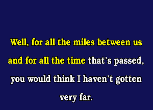 Well. for all the miles between us
and for all the time that's passed.
you would think I haven't gotten

very far.