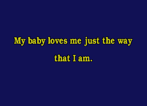 My baby loves me just the way

that I am.