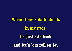 When there's dark clouds

in my eyes.

he just sits back

and let's em roll on by.