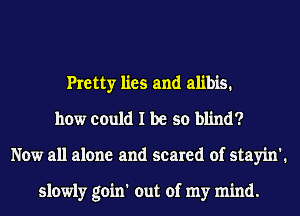 Pretty lies and alibis.
how could I be so blind?
Now all alone and scared of stayin'.

slowly goin' out of my mind.