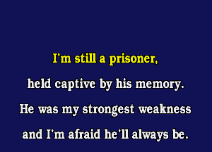 I'm still a prisoner.
held captive by his memory.
He was my strongest weakness

and I'm afraid he'll always be.