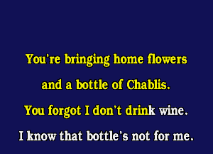 You're bringing home flowers
and a bottle of Chablis.
You forgot I don't drink wine.

I know that bottle's not for me.