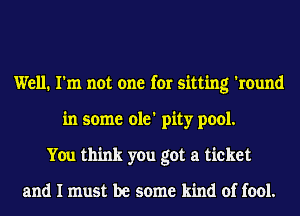 Well. I'm not one for sitting 'round
in some ole' pity pool.
You think you got a ticket

and I must be some kind of fool.