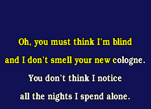 Oh. you must think I'm blind
and I don't smell your new cologne.
You don't think I notice

all the nights I spend alone.