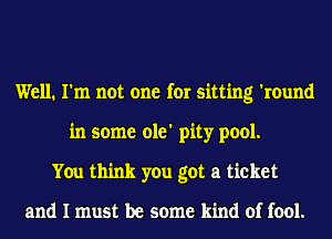 Well. I'm not one for sitting 'round
in some ole' pity pool.
You think you got a ticket

and I must be some kind of fool.