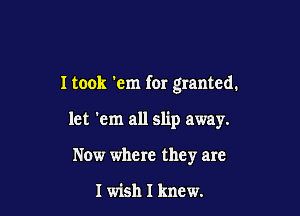 I took 'em for granted.

let 'em all slip away.
Now where they are

I wish I knew.