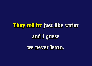 They roll by just like water

and I guess

we never learn.