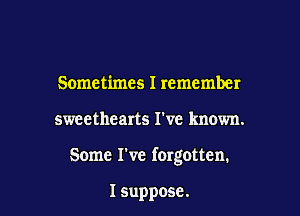 Sometimes I remember

sweethearts I've known.

Some I've forgotten.

I suppose.