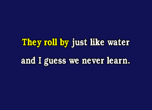 They roll by just like water

and I guess we never learn.