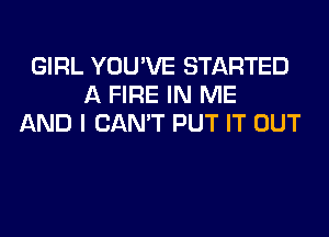 GIRL YOU'VE STARTED
A FIRE IN ME
AND I CAN'T PUT IT OUT