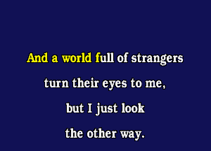 And a world full of strangers

turn their eyes to me.

but I just look

the other way.