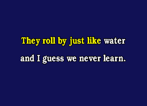 They roll by just like water

and I guess we never learn.