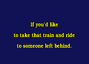 If you'd like

to take that train and ride

to someone left behind.