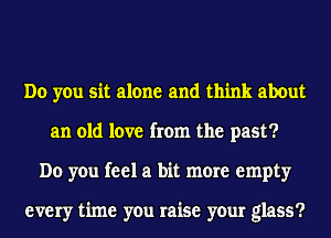 Do you sit alone and think about
an old love from the past?
Do you feel a bit more empty

every time you raise your glass?