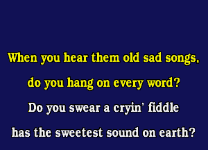 When you hear them old sad songs.
do you hang on every word?
Do you swear a cryin' fiddle

has the sweetest sound on earth?