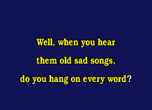 Well. when yOu hear

them old sad songs.

do you hang on every ward?