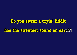 Do you swear a cryin' fiddle

has the sweetest sound on earth?