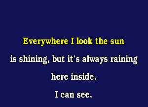 Everywhere I look the sun
is shining. but it's always raining
here inside.

I can see.