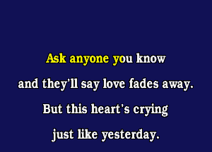 Ask anyone you know
and they'll say love fades away.
But this heart's crying
just like yesterday.