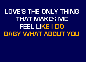 LOVE'S THE ONLY THING
THAT MAKES ME
FEEL LIKE I DO
BABY WHAT ABOUT YOU