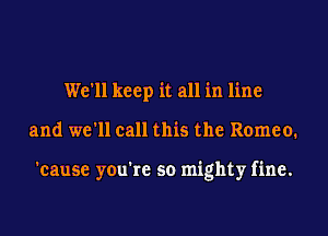 We'll keep it all in line
and we'll call this the Romeo.

'cause you're so mighty fine.