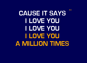 CAUSE IT SAYS 
I LOVE YOU
I LOVE YOU

I LOVE YOU
A MILLION TIMES