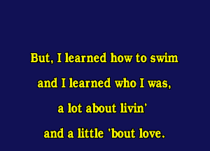 But. I learned how to swim
and I learned who I was.
a lot about livin'

and a little 'bout love.