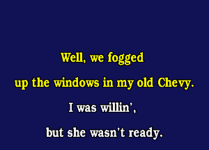 Well. we fogged

up the windows in my old Chevy.
I was willin

but she wasn't ready.