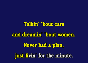 Talkin' 'bout cars
and dreamin' 'bout women.
Never had a plan.

just livin' for the minute.