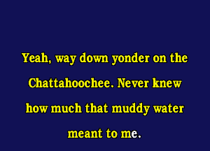 Yeah. way down yonder on the
Chattahoochee. Never knew
how much that muddy water

me ant to me .