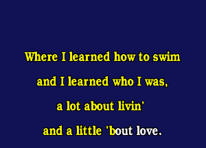 Where I learned how to swim
and I learned who I was.

a lot about livin

and a little 'bout love. I