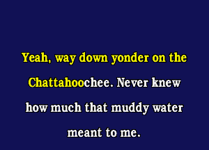 Yeah. way down yonder on the
Chattahoochee. Never knew
how much that muddy water

me ant to me .