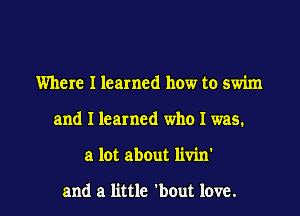 Where I learned how to swim
and I learned who I was.

a lot about livin

and a little 'bout love. I