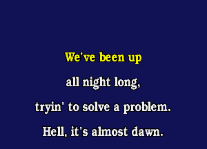 We've been up

all night long.

tryin' to solve a problem.

Hell. it's almost dawn.