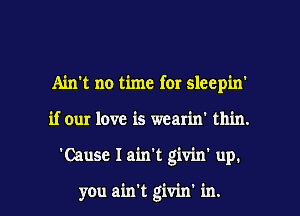 Ain't no time for sleepin'

if our love is wcarin' thin.

'Cause I ain't giviw up.

you ain't givin' in. l