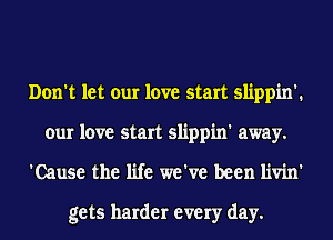 Don't let our love start slippin'.
our love start slippin' away.
'Cause the life we've been livin'

gets harder every day.