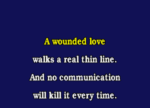 A wounded love
walks a real thin line.

And no communication

will kill it every time.