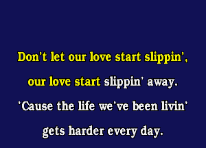 Don't let our love start slippin'.
our love start slippin' away.
'Cause the life we've been livin'

gets harder every day.