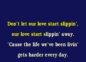 Don't let our love start slippin'.
our love start slippin' away.
'Cause the life we've been livin'

gets harder every day.