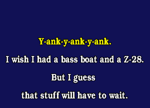 Y-ank-y-ank-y-ank.
I wish I had a bass boat and a 2-28.
But I guess
that stuff will have to wait.