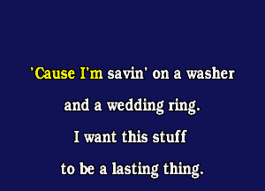 'Cause I'm savin' on a washer
and a wedding ring.

I want this stuff

to be a lasting thing.