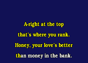A-right at the top

that's where you rank.
Honey. your love's better

than money in the bank.