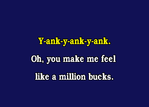 Y-ank-y-ank-y-ank.

Oh. you make me feel

like a million bucks.