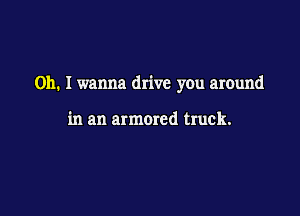 0h. I wanna drive you around

in an armored truck.