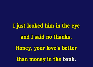 I just looked him in the eye
and I said no thanks.
Honey. your love's better

than money in the bank.
