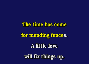 The time has come

for mending fences.

A little love

will fix things up.