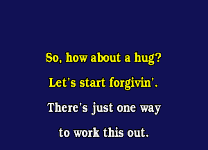 So. how about a hug?

Let's start forgivin'.

There's just one way

to work this Out.