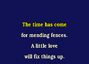 The time has come

for mending fences.

A little love

will fix things up.