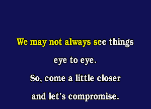 We may not always see things

eye to eye.

So. come a little closer

and let's compromise. l